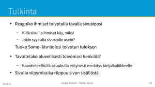 02.02.21 Google Analytics - Maikku Sarvas 30
Tulkinta
●
Reagoiko ihmiset toivotulla tavalla sivustoosi
– Millä sivuilla ihmiset käy, miksi
– Jokin syy tulla sivustolle usein?
Tuoko Some- läsnäolosi toivotun tuloksen
●
Tavoitetako alueellisesti toivomasi henkilöt?
– Maantieteellisillä osuuksilla erityisesti merkitys kivijalkaliikkeelle
●
Sivulla viipymisaika riippuu sivun sisällöstä
 