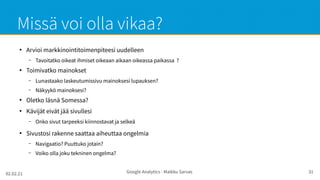 02.02.21 Google Analytics - Maikku Sarvas 31
Missä voi olla vikaa?
●
Arvioi markkinointitoimenpiteesi uudelleen
– Tavoitatko oikeat ihmiset oikeaan aikaan oikeassa paikassa ?
●
Toimivatko mainokset
– Lunastaako laskeutumissivu mainoksesi lupauksen?
– Näkyykö mainoksesi?
●
Oletko läsnä Somessa?
●
Kävijät eivät jää sivullesi
– Onko sivut tarpeeksi kiinnostavat ja selkeä
●
Sivustosi rakenne saattaa aiheuttaa ongelmia
– Navigaatio? Puuttuko jotain?
– Voiko olla joku tekninen ongelma?
 