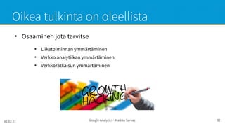 02.02.21 Google Analytics - Maikku Sarvas 32
Oikea tulkinta on oleellista
●
Osaaminen jota tarvitse
●
Liiketoiminnan ymmärtäminen
●
Verkko analytiikan ymmärtäminen
●
Verkkoratkaisun ymmärtäminen
 