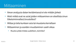 02.02.21 Google Analytics - Maikku Sarvas 33
Mittaaminen
●
Ilman analyysia datan keräämisessä ei ole mitään järkeä
●
Mieti mitkä ovat ne asiat joiden mittaaminen on oleellista sinun
liiketoiminnallesi/sivustollesi?
●
Mittaa ja laita kuntoon asia tai muutama kerrallaan
●
Mittaaminen ja asoiden muuttaminen vaatii aikaa
●
Muutos pitää mitata uudelleen, toimiiko?
 
