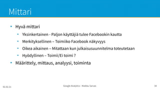 02.02.21 Google Analytics - Maikku Sarvas 34
Mittari
●
Hyvä mittari
●
Yksinkertainen - Paljon käyttäjiä tulee Facebookin kautta
●
Merkityksellinen – Toimiiko Facebook näkyvyys
●
Oikea aikainen – Mitattaan kun julkaisusuunnitelma toteutetaan
●
Hyödyllinen – Toimii/Ei toimi ?
●
Määrittely, mittaus, analyysi, toiminta
 