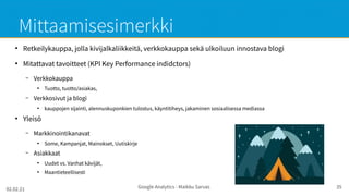 02.02.21 Google Analytics - Maikku Sarvas 35
Mittaamisesimerkki
●
Retkeilykauppa, jolla kivijalkaliikkeitä, verkkokauppa sekä ulkoiluun innostava blogi
●
Mitattavat tavoitteet (KPI Key Performance indidctors)
– Verkkokauppa
●
Tuotto, tuotto/asiakas,
– Verkkosivut ja blogi
●
kauppojen sijainti, alennuskuponkien tulostus, käyntitiheys, jakaminen sosiaalisessa mediassa
●
Yleisö
– Markkinointikanavat
●
Some, Kampanjat, Mainokset, Uutiskirje
– Asiakkaat
●
Uudet vs. Vanhat kävijät,
●
Maantieteellisesti
 
