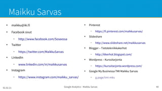02.02.21 Google Analytics - Maikku Sarvas 40
Maikku Sarvas
●
maikku@iki.fi
●
Facebook sivut
– http://www.facebook.com/Soseessa
●
Twitter
– https://twitter.com/MaikkuSarvas
●
LinkedIn
– www.linkedin.com/in/maikkusarvas
●
Instagram
– https://www.instagram.com/maikku_sarvas/
●
Pinterest
– https://fi.pinterest.com/maikkusarvas/
●
Slideshare
– http://www.slideshare.net/maikkusarvas
●
Blogger – Tietotekniikkakerhot
– http://ttkerhot.blogspot.com/
●
Wordpress – Kurssitarjonta
– https://kurssitarjonta.wordpress.com/
●
Google My Businessa TMI Maikku Sarvas
– g.page/tmi-mks
 