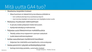 02.02.21 Google Analytics - Maikku Sarvas 5
Mitä uutta GA4 tuo?
●
Skaalautuu tarpeidesi mukaan
●
Ottaa huomioon eri datastriimit ja tarvittaessa yhdistää ne
●
Esim verkkosivuilla käynnit ja sovelluksessa käynnit
●
Usein tarvitsee käyttäjän tunnustamisen esim käyttäjätunnuksen avulla
●
Mukautuu muuttuvaan nettimaailmaan
●
Ei perustu eväste pohjaiseen tiedon keruuseen.
●
Hyödyntää tekoälyä ja mallintamista
●
Paljastaa uusia liiketoimminan mahdollisuuksia
●
Tekoäly auttaa sinua nopeammin saamaan vastaukset
●
Uudet datanmallintamistyökalut
●
Auttaa saavuttamaan markkinointi tavoitteesi
●
Helpompi itse määritellä uusia tapahtumia, omia analyyseja
●
Vastaa paremmin nykyistä verkkokäyttäytymistä
●
Vanhoja toimintoja poistettu, uusia tuotu mukaan
 