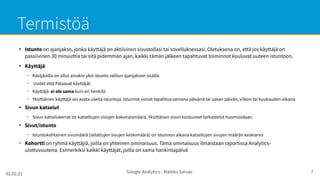 02.02.21 Google Analytics - Maikku Sarvas 7
Termistöä
●
Istunto on ajanjakso, jonka käyttäjä on aktiivinen sivustollasi tai sovelluksessasi. Oletuksena on, että jos käyttäjä on
passiivinen 30 minuuttia tai sitä pidemmän ajan, kaikki tämän jälkeen tapahtuvat toiminnot kuuluvat uuteen istuntoon.
●
Käyttäjä
– Kävijäoilla on ollut ainakin yksi istunto valitun ajanjakson sisällä.
– Uudet että Palaavat käyttäjät
– Käyttäjä ei ole sama kuin eri henkilö
– Yksittäinen käyttäjä voi avata useita istuntoja. Istunnot voivat tapahtua samana päivänä tai usean päivän, viikon tai kuukauden aikana.
●
Sivun katselut
– Sivun katselukerrat on katseltujen sivujen kokonaismäärä. Yksittäisen sivun toistuneet tarkastelut huomioidaan.
●
Sivut/istunto
– Istuntokohtainen sivumäärä (selattujen sivujen keskimäärä) on istunnon aikana katseltujen sivujen määrän keskiarvo
●
Kohortti on ryhmä käyttäjiä, joilla on yhteinen ominaisuus. Tämä ominaisuus ilmaistaan raportissa Analytics-
ulottuvuutena. Esimerkiksi kaikki käyttäjät, joilla on sama hankintapäivä
 