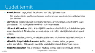 02.02.21 Google Analytics - Maikku Sarvas 8
Uudet termit
●
Katselukerrat ( page_view) Tapahtuma kun käyttäjä lataa sivun.
●
GA4 tarvitsee tämän tapahtuman luomaan suurimman osan raporteista, joten sitä ei voi ottaa
pois käytöstä.
●
Vieritykset: (scroll) Käyttäjä skrollaa katsomansa sivun alareunaan asti (90 % sivun
pituudesta). Tätä voi käyttää merkkinä sivun lukemisesta.
●
Lähtevät klikkaukset (click) Käyttäjä klikkaa sivustollasi linkkiä, mikä vie hänet pois
sinun sivustoltasi. Tämä auttaa selventämään, että mihin käyttäjät siirtyvät sivustosi
jälkeen.
●
Sivustohaku (view_search_results) Sivustolla olevaa hakuominaisuutta käytetään. J
●
Videoihin liittyvä aktivoituminen (video_start, videon, video_progress,
video_complete)- Mittaa vain sivustolle upotetut (embedded) YouTube-videot.
●
Tiedoston lataukset (file_download) Käyttäjä klikkaa tiedostoon vievää linkkiä.
 