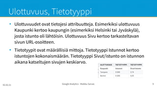 02.02.21 Google Analytics - Maikku Sarvas 9
Ulottuvuus, Tietotyyppi
●
Ulottuvuudet ovat tietojesi attribuutteja. Esimerkiksi ulottuvuus
Kaupunki kertoo kaupungin (esimerkiksi Helsinki tai Jyväskylä),
josta istunto oli lähtöisin. Ulottuvuus Sivu kertoo tarkasteltavan
sivun URL-osoitteen.
●
Tietotyypit ovat määrällisiä mittoja. Tietotyyppi Istunnot kertoo
istuntojen kokonaismäärän. Tietotyyppi Sivut/istunto on istunnon
aikana katseltujen sivujen keskiarvo.
 