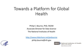 Towards a Platform for Global
Health
Philip E. Bourne, PhD, FACMI
Associate Director for Data Science
The National Institutes of Health
http://www.slideshare.net/pebourne
philip.bourne@nih.gov
 