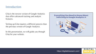 https://digitaldrewsem.com/
Introduction
GA4 is the newest version of Google Analytics
that offers advanced tracking and analysis
features.
Setting up GA4 requires a different process than
the previous version of Google Analytics.
In this presentation, we will guide you through
GA4 for your website.
 