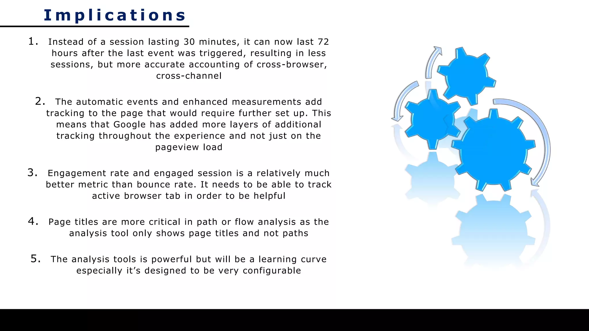 I m p l i c a t i o n s
1. Instead of a session lasting 30 minutes, it can now last 72
hours after the last event was triggered, resulting in less
sessions, but more accurate accounting of cross-browser,
cross-channel
2. The automatic events and enhanced measurements add
tracking to the page that would require further set up. This
means that Google has added more layers of additional
tracking throughout the experience and not just on the
pageview load
3. Engagement rate and engaged session is a relatively much
better metric than bounce rate. It needs to be able to track
active browser tab in order to be helpful
4. Page titles are more critical in path or flow analysis as the
analysis tool only shows page titles and not paths
5. The analysis tools is powerful but will be a learning curve
especially it’s designed to be very configurable
 