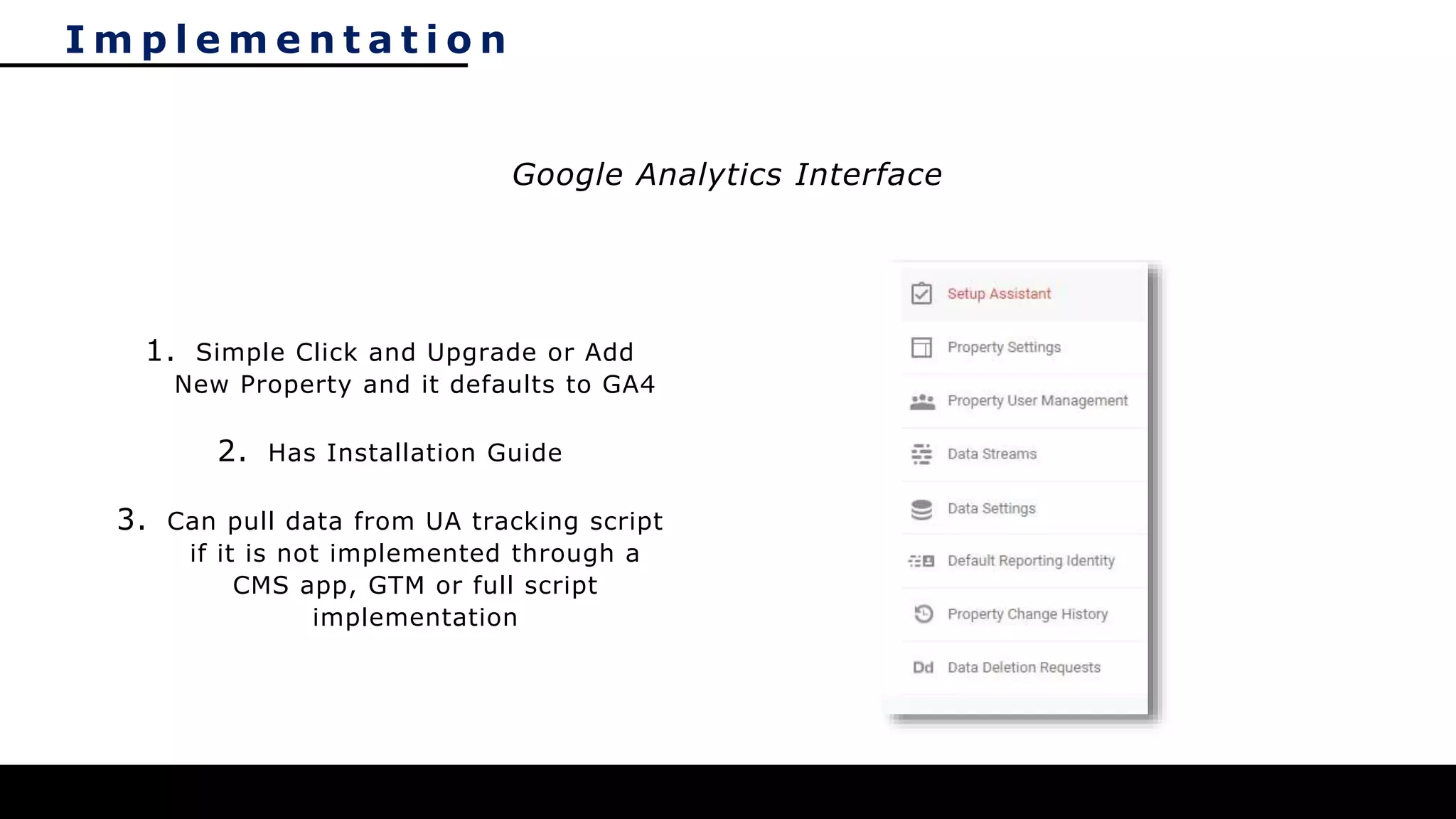 I m p l e m e n t a t i o n
1. Simple Click and Upgrade or Add
New Property and it defaults to GA4
2. Has Installation Guide
3. Can pull data from UA tracking script
if it is not implemented through a
CMS app, GTM or full script
implementation
Google Analytics Interface
 