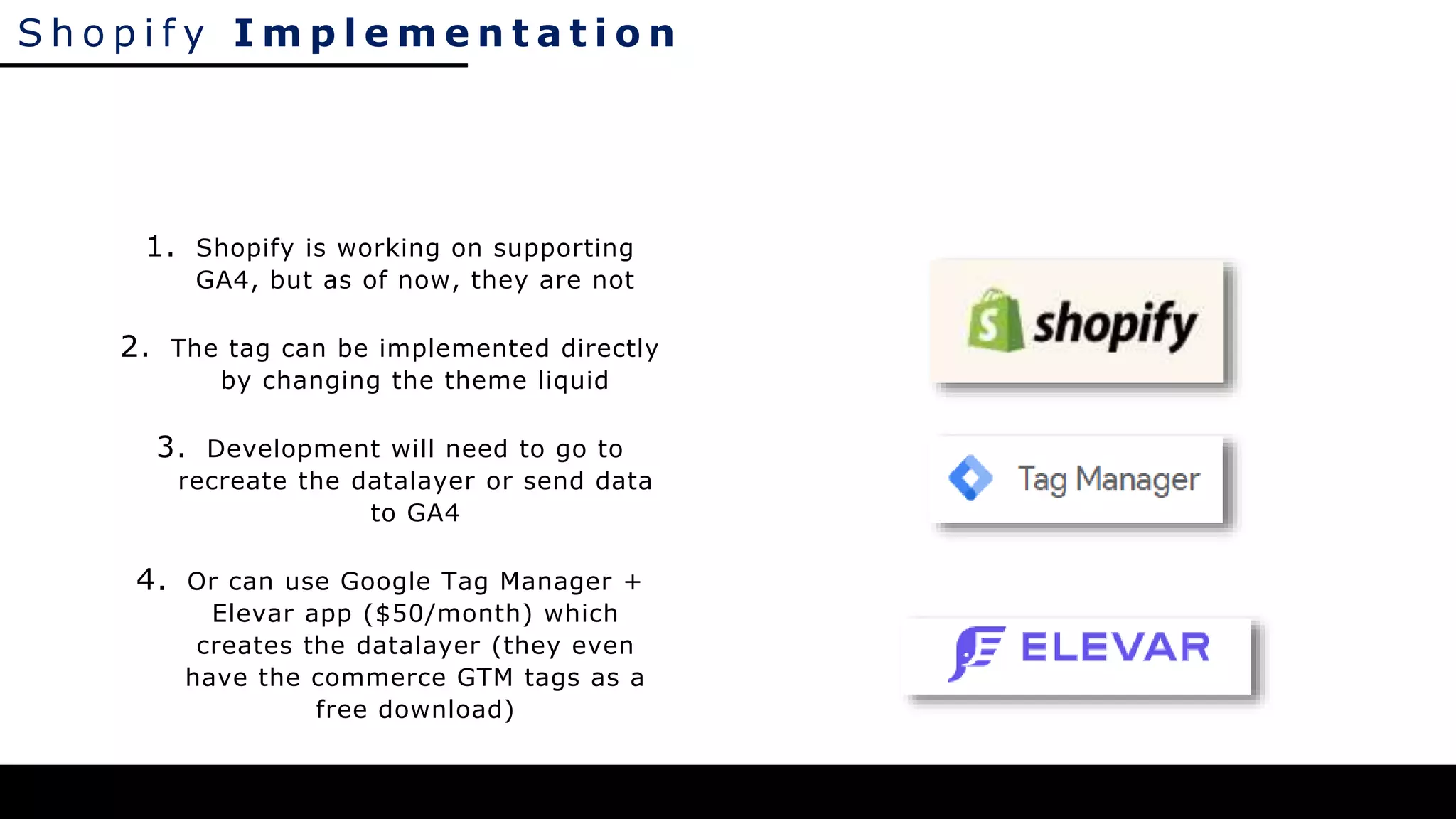 S h o p i f y I m p l e m e n t a t i o n
1. Shopify is working on supporting
GA4, but as of now, they are not
2. The tag can be implemented directly
by changing the theme liquid
3. Development will need to go to
recreate the datalayer or send data
to GA4
4. Or can use Google Tag Manager +
Elevar app ($50/month) which
creates the datalayer (they even
have the commerce GTM tags as a
free download)
 