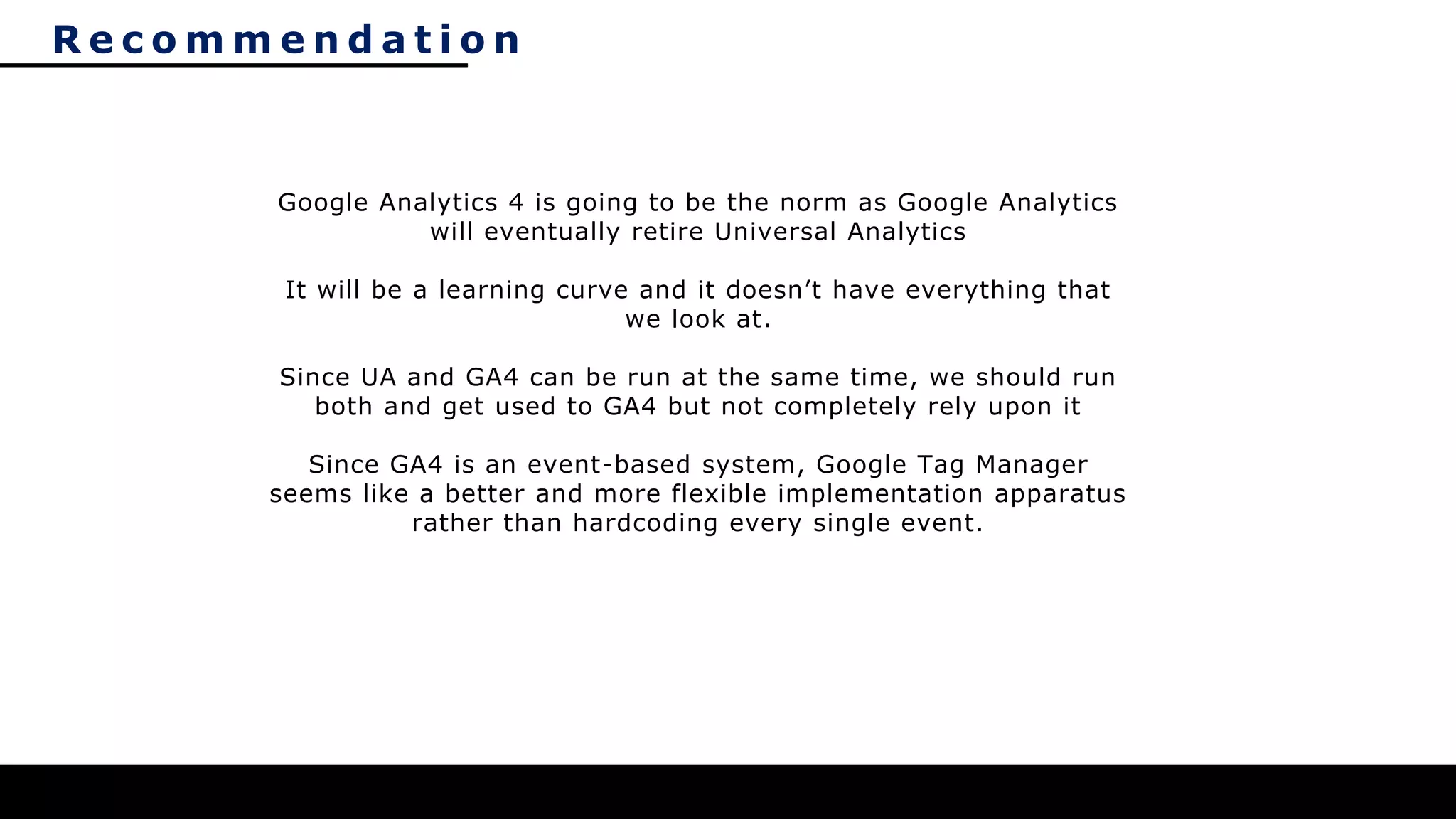 R e c o m m e n d a t i o n
Google Analytics 4 is going to be the norm as Google Analytics
will eventually retire Universal Analytics
It will be a learning curve and it doesn’t have everything that
we look at.
Since UA and GA4 can be run at the same time, we should run
both and get used to GA4 but not completely rely upon it
Since GA4 is an event-based system, Google Tag Manager
seems like a better and more flexible implementation apparatus
rather than hardcoding every single event.
 