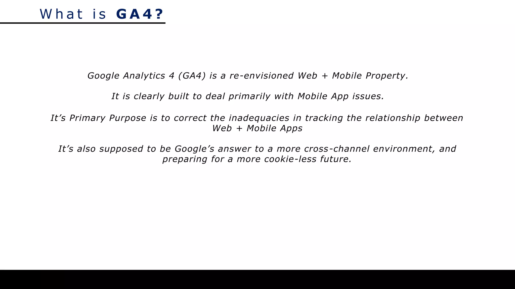 W h a t i s G A 4 ?
Google Analytics 4 (GA4) is a re-envisioned Web + Mobile Property.
It is clearly built to deal primarily with Mobile App issues.
It’s Primary Purpose is to correct the inadequacies in tracking the relationship between
Web + Mobile Apps
It’s also supposed to be Google’s answer to a more cross-channel environment, and
preparing for a more cookie-less future.
 