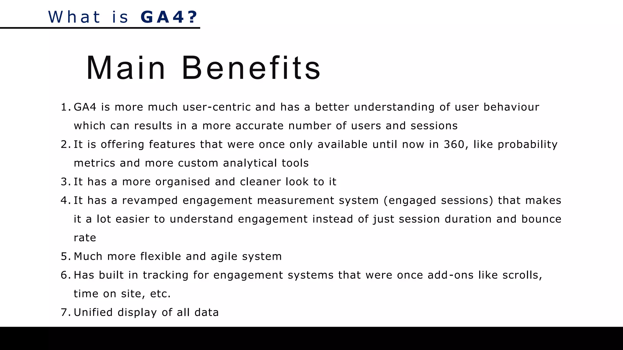 W h a t i s G A 4 ?
1. GA4 is more much user-centric and has a better understanding of user behaviour
which can results in a more accurate number of users and sessions
2. It is offering features that were once only available until now in 360, like probability
metrics and more custom analytical tools
3. It has a more organised and cleaner look to it
4. It has a revamped engagement measurement system (engaged sessions) that makes
it a lot easier to understand engagement instead of just session duration and bounce
rate
5. Much more flexible and agile system
6. Has built in tracking for engagement systems that were once add-ons like scrolls,
time on site, etc.
7. Unified display of all data
Main Benefits
 