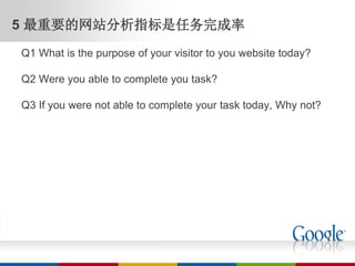 5 最重要的网站分析指标是任务完成率
Q1 What is the purpose of your visitor to you website today?

Q2 Were you able to complete you task?

Q3 If you were not able to complete your task today, Why not?
 