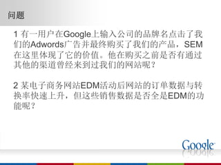 问题

1 有一用户在Google上输入公司的品牌名点击了我
们的Adwords广告并最终购买了我们的产品，SEM
在这里体现了它的价值。他在购买之前是否有通过
其他的渠道曾经来到过我们的网站呢？

2 某电子商务网站EDM活动后网站的订单数据与转
换率快速上升，但这些销售数据是否全是EDM的功
能呢？
 