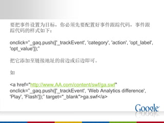 要把事件设置为目标，你必须先要配置好事件跟踪代码，事件跟
踪代码的样式如下：

onclick=”_gaq.push(['_trackEvent', 'category', 'action', 'opt_label',
'opt_value']);”

把它添加至链接地址的前边或后边即可。

如

<a href="http://www.AA.com/content/swf/ga.swf"
onclick=”_gaq.push(['_trackEvent', ‘Web Analytics difference',
'Play', 'Flash']);” target="_blank">ga.swf</a>
 