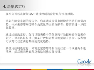 4. 绘制选定行
现在你可以在新版GA中通过绘制选定行来作快速对比。

比如在流量来源的报告中，你在通过流量来源检查网站的流量趋
势。你如果你想知道哪个是流量的主要贡献者，你需要进一步挖
掘数据。

通过绘制选定行，你可以取表格中的任意两行数据和总体数据作
对比。你可以轻松地了解某行数据对整体的贡献有多大。或者你
可以对比任意两行数据的变化趋势。

要使用绘制选定行，只需选定你想绘制行的任意一个或者两个选
项框，然后在表格底部点击绘制选定行按钮。
 