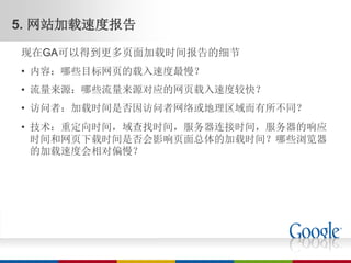 5. 网站加载速度报告
现在GA可以得到更多页面加载时间报告的细节
• 内容：哪些目标网页的载入速度最慢？
• 流量来源：哪些流量来源对应的网页载入速度较快？
• 访问者：加载时间是否因访问者网络或地理区域而有所不同？
• 技术：重定向时间，域查找时间，服务器连接时间，服务器的响应
  时间和网页下载时间是否会影响页面总体的加载时间？哪些浏览器
  的加载速度会相对偏慢？
 