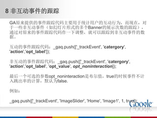 8 非互动事件的跟踪
GA原来提供的事件跟踪代码主要用于统计用户的互动行为，而现在，对
于一些非互动事件（如幻灯片形式的多个Banner的展示次数的跟踪），
通过对原来的事件跟踪代码作一下调整，就可以跟踪到非互动事件的数
据。

互动的事件跟踪代码：_gaq.push(['_trackEvent', 'catergory',
'action','opt_label']);

非互动的事件跟踪代码：_gaq.push(['_trackEvent', 'catergory',
'action','opt_label', 'opt_value', opt_noninteraction]);

最后一个可选的参数opt_noninteraction是布尔值，true的时候事件不计
入跳出率的计算，默认为false.

例如：

_gaq.push(['_trackEvent', 'ImageSlider', 'Home', 'Image1', 1, true]);
 