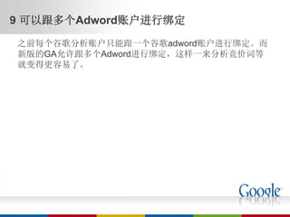 9 可以跟多个Adword账户进行绑定
之前每个谷歌分析账户只能跟一个谷歌adword账户进行绑定。而
新版的GA允许跟多个Adword进行绑定，这样一来分析竞价词等
就变得更容易了。
 