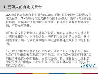 1. 更强大的自定义报告
GA新版更加突出自定义报告的功能，通过主菜单即可立即进入自
定义报告。GA新版的自定义报告功能十分强大。没有了以前的选
择拖拽，直接通过表单的搜索功能在下拉菜单里选择你想要的试
题，更简单更快捷。

新的自定义报告增加了过滤器的设置。你可以添加多个过滤条件
并应用至报告中。对于经常做一些营销专题分析的人来说，这个
功能非常有用，它可以帮助你应用过滤器快速生成相关的分析报
表。

另一增强的特性是报告标签的配置，在新的自定义报告里，你可
以为不同的报告标签设置不同的维度，而老版GA只能在不同标签
的报告中设置不同的指标，而维度必须一样。这样你可以在报告
中设置更多的指标，并针对组织中的不同群体设置不同的报告标
签以方面查看。
 