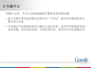 3 关键字云
关键字云是一个令人兴奋的搜索引擎优化相关的功能
• 进入关键字报告选择报告查看方式“字词云”就可以形象地看到关
  键字的云状态
• 可以通过不同的指标来对关键字云进行查看，这些不同的指标包括：
  访问次数，每次访问页面，平均信息时间，新访问百分比或跳出率。
 