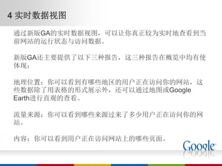 4 实时数据视图
通过新版GA的实时数据视图，可以让你真正较为实时地查看到当
前网站的运行状态与访问数据。

新版GA还主要提供了以下三种报告，这三种报告在概览中均有使
体现：

地理位置；你可以看到有哪些地区的用户正在访问你的网站，这
些数据除了用表格的形式展示外，还可以通过地图或Google
Earth进行直观的查看。

流量来源：你可以看到哪些来源过来了多少用户正在访问你的网
站。

内容：你可以看到用户正在访问网站上的哪些页面。
 