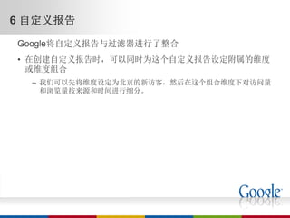 6 自定义报告
Google将自定义报告与过滤器进行了整合
• 在创建自定义报告时，可以同时为这个自定义报告设定附属的维度
  或维度组合
  – 我们可以先将维度设定为北京的新访客，然后在这个组合维度下对访问量
    和浏览量按来源和时间进行细分。
 