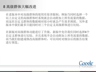 8 高级群体大幅改进

在老版本中对高级群体的使用有很多限制，例如当同时选择一个
以上自定义的高级群体时系统就会自动附加上所有流量的数据。
而这在自定义群体的数据相对很小时就会产生很多困扰。另外老
版本中我们最多只能同时对三个自定义高级群体进行比较。

在新版对高级群体功能进行了升级。新版中允许我们同时选择4个
自定义群体进行比较，并且系统不会自动附加上所有流量的数据。
而当我们创建或修改高级群体时，可以同时对细分后的报告结果
进行预览。
 