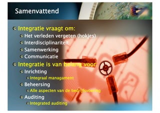 Samenvattend


   Integratie vraagt om:
  
     Het verleden vergeten (hokjes)
  
     Interdisciplinariteit
  
     Samenwerking
  
     Communicatie

   Integratie is van belang voor:
  
   Inrichting
       
  Integraal managament
  
   Beheersing
       
  Alle aspecten van de bedrijfsvoering
  
   Auditing
       
  Integrated auditing
 