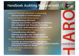 Handboek Auditing Rijksoverheid


    Controle financiële informatie in jaarverslag
      
   Getrouw beeld en rechtmatigheid

    Controle bedrijfsvoeringsparagraaf
      
   Totstandkoming informatie
      
   Naleving voorschriften opstelling en inrichting
      
   Niet strijdigheid met financiële informatie
      
   Passage over rechtmatigheid op getrouw beeld

    Controle beleidsinformatie in jaarverslag
      
   Totstandkoming informatie
      
   Naleving afspraken met Tweede Kamer
      
   Niet-strijdigheid met financiële informatie

    Controle gevoerde financieel en materieelbeheer
      
   Controle op rechtmatigheid, ordelijkheid,
          controleerbaarheid en doelmatigheid conform baseline
          financieel en materiaal beheer

    Overig periodiek onderzoek naar bedrijfs- en
     beleidsvoering
 
