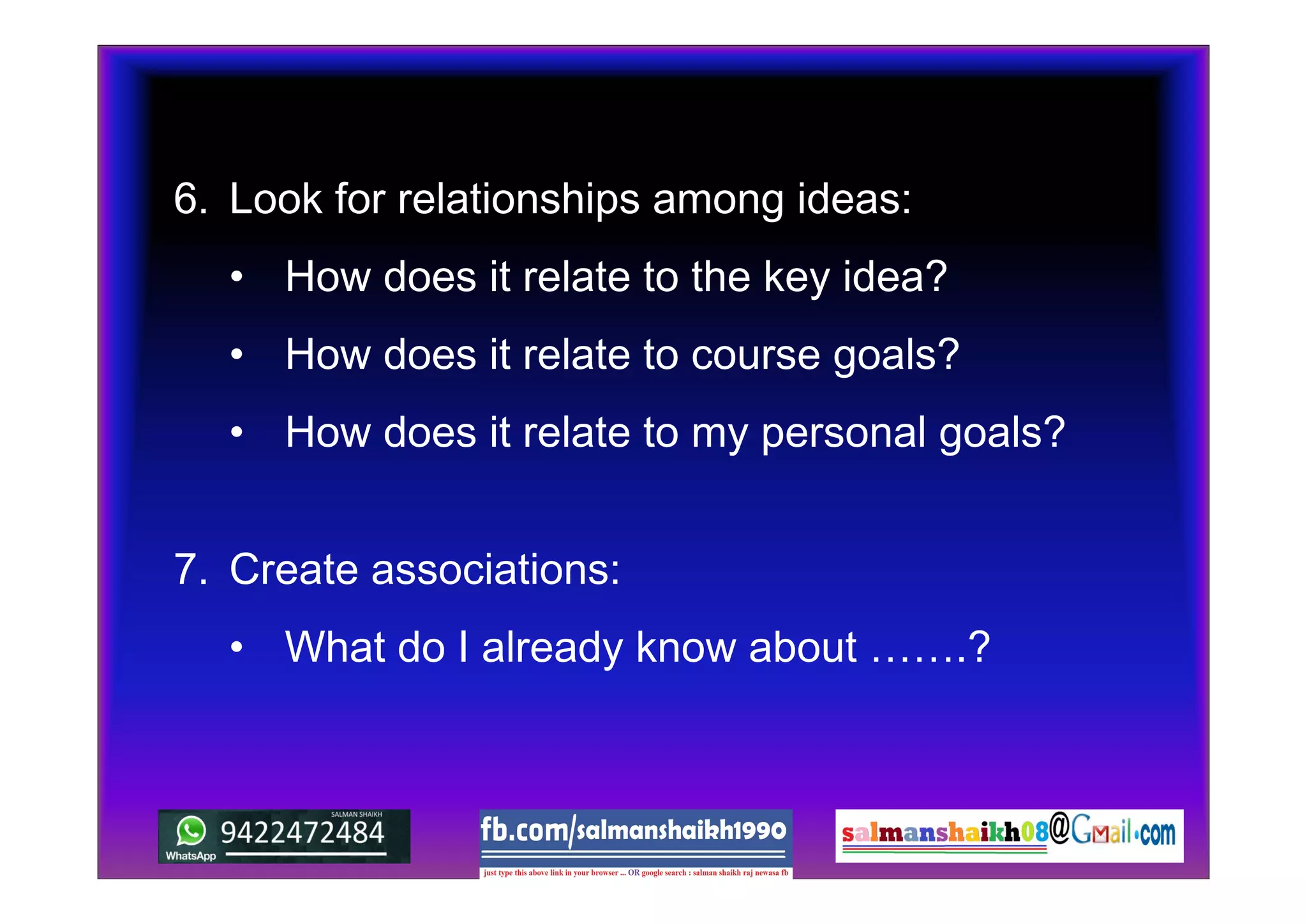 6. Look for relationships among ideas:
• How does it relate to the key idea?
• How does it relate to course goals?
• How does it relate to my personal goals?
7. Create associations:
• What do I already know about …….?
 