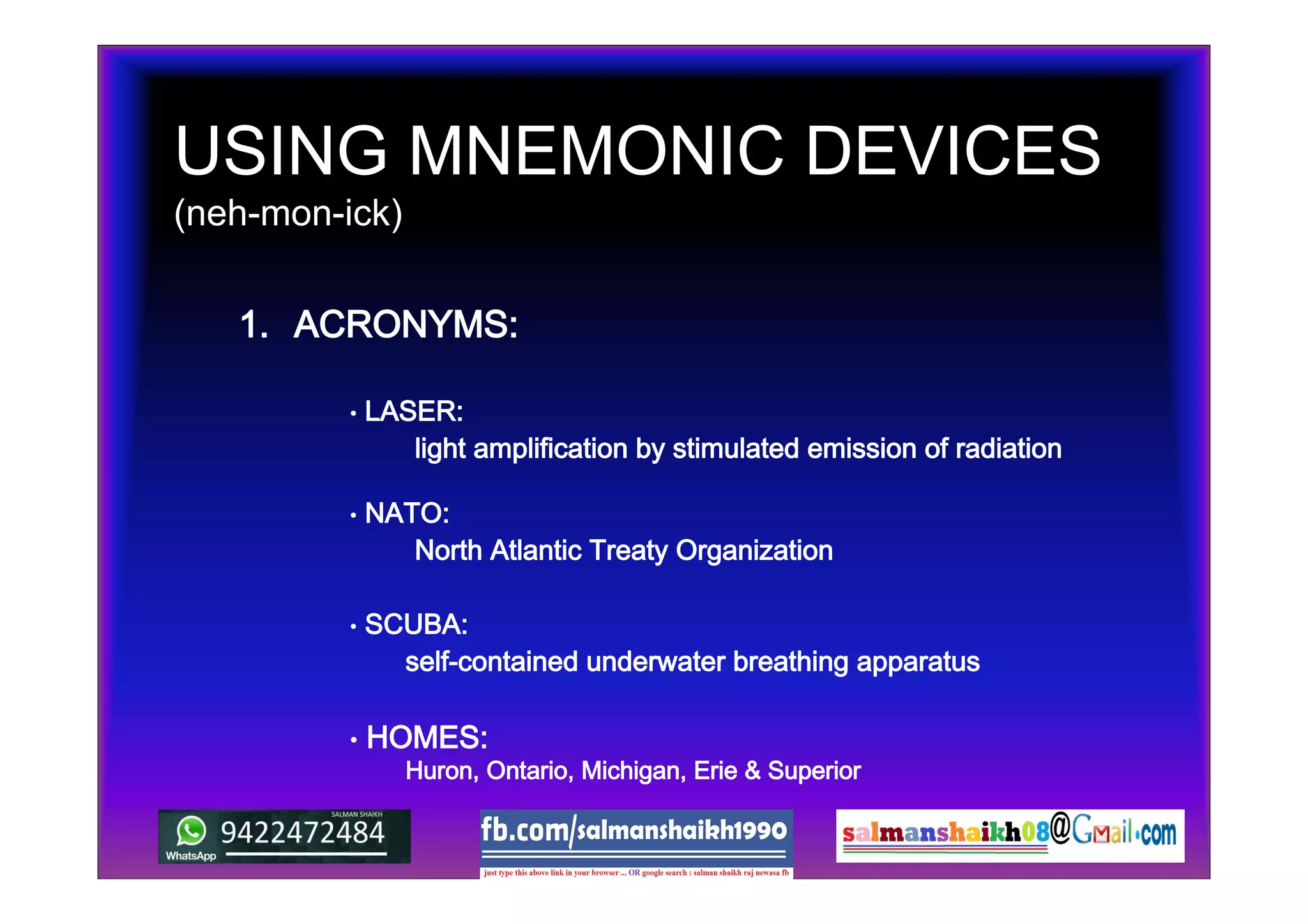 USING MNEMONIC DEVICES
(neh-mon-ick)
1. ACRONYMS:
• SCUBA:
• NATO:
• LASER:
self-contained underwater breathing apparatus
North Atlantic Treaty Organization
light amplification by stimulated emission of radiation
• HOMES:
Huron, Ontario, Michigan, Erie & Superior
 