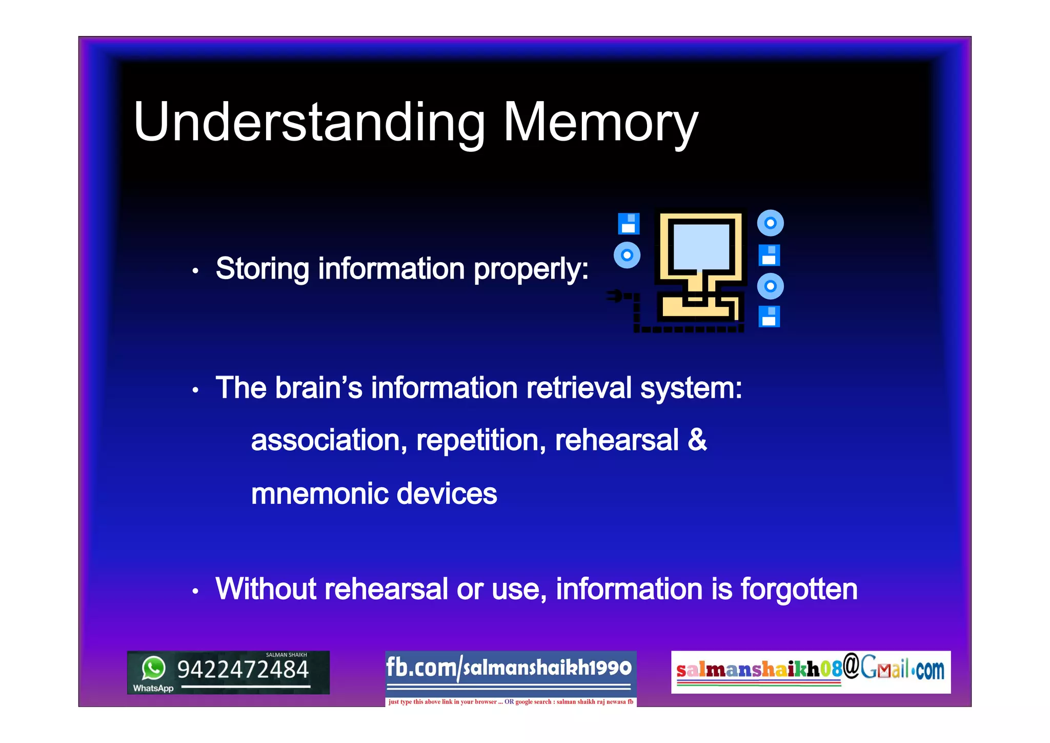 Understanding Memory
• Storing information properly:
• Without rehearsal or use, information is forgotten
• The brain’s information retrieval system:
association, repetition, rehearsal &
mnemonic devices
 