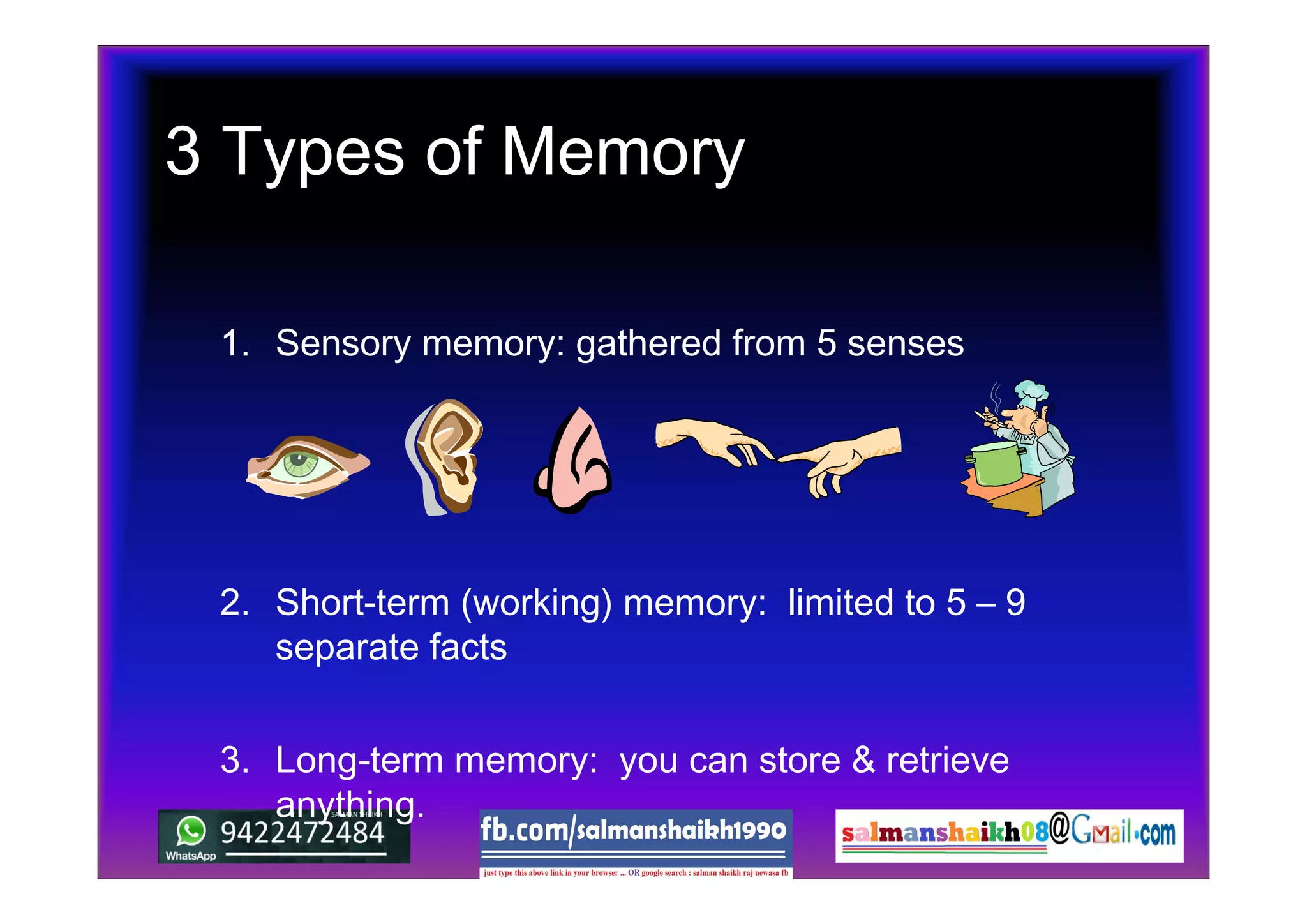 3 Types of Memory
1. Sensory memory: gathered from 5 senses
2. Short-term (working) memory: limited to 5 – 9
separate facts
3. Long-term memory: you can store & retrieve
anything.
 