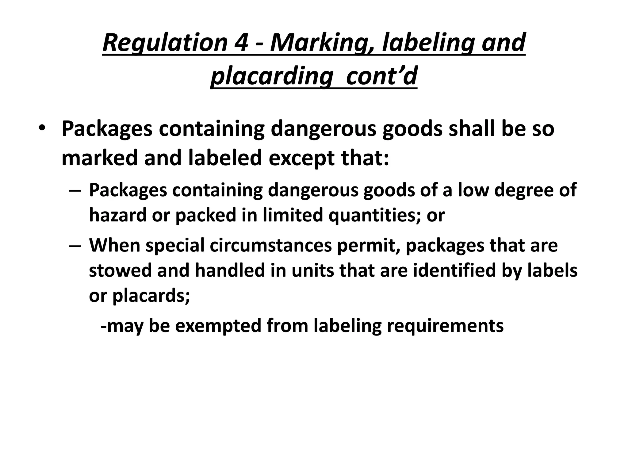 Regulation 4 - Marking, labeling and
placarding cont’d
• Packages containing dangerous goods shall be so
marked and labeled except that:
– Packages containing dangerous goods of a low degree of
hazard or packed in limited quantities; or
– When special circumstances permit, packages that are
stowed and handled in units that are identified by labels
or placards;
-may be exempted from labeling requirements
 