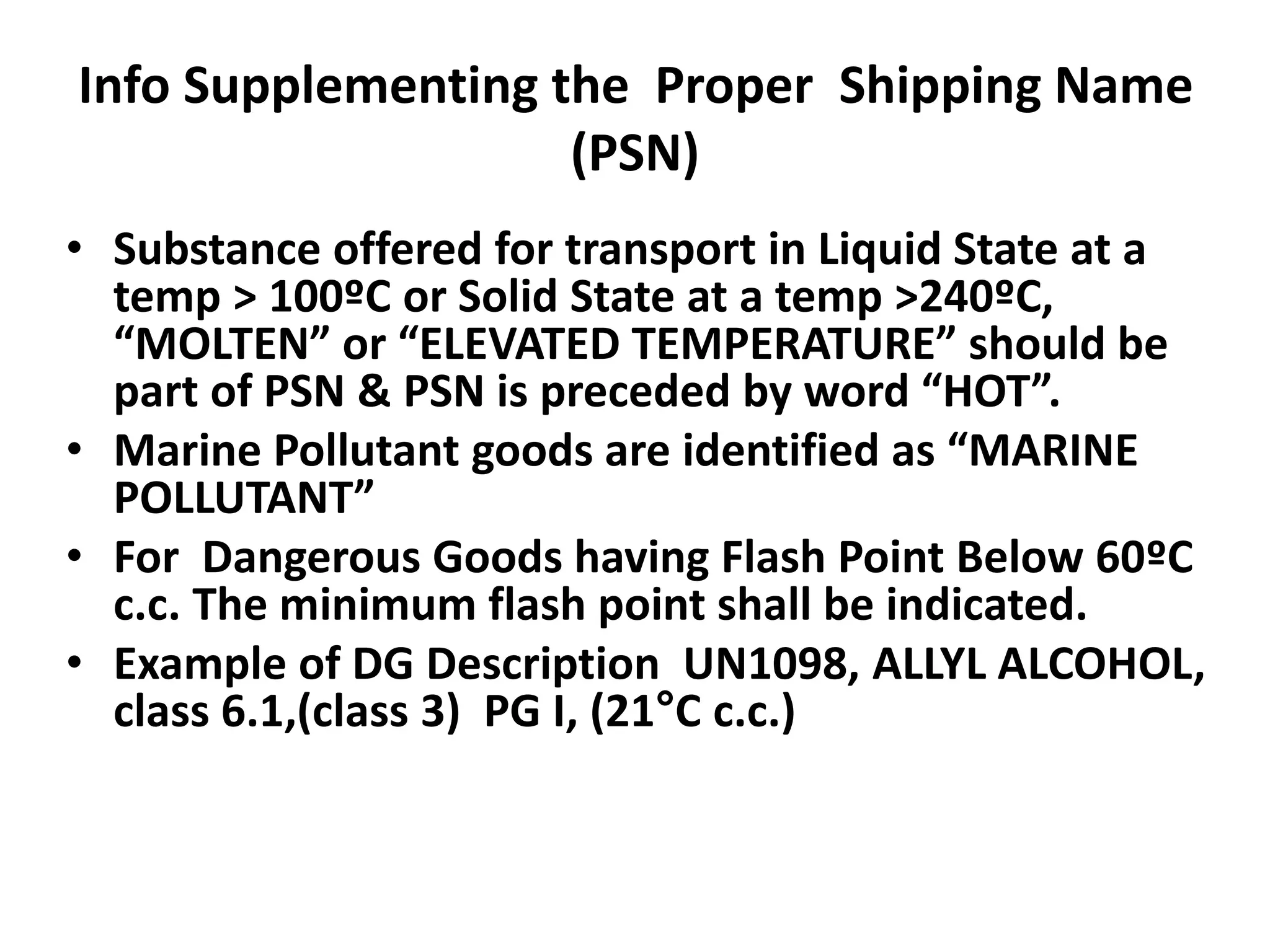 Info Supplementing the Proper Shipping Name
(PSN)
• Substance offered for transport in Liquid State at a
temp > 100ºC or Solid State at a temp >240ºC,
“MOLTEN” or “ELEVATED TEMPERATURE” should be
part of PSN & PSN is preceded by word “HOT”.
• Marine Pollutant goods are identified as “MARINE
POLLUTANT”
• For Dangerous Goods having Flash Point Below 60ºC
c.c. The minimum flash point shall be indicated.
• Example of DG Description UN1098, ALLYL ALCOHOL,
class 6.1,(class 3) PG I, (21°C c.c.)
 