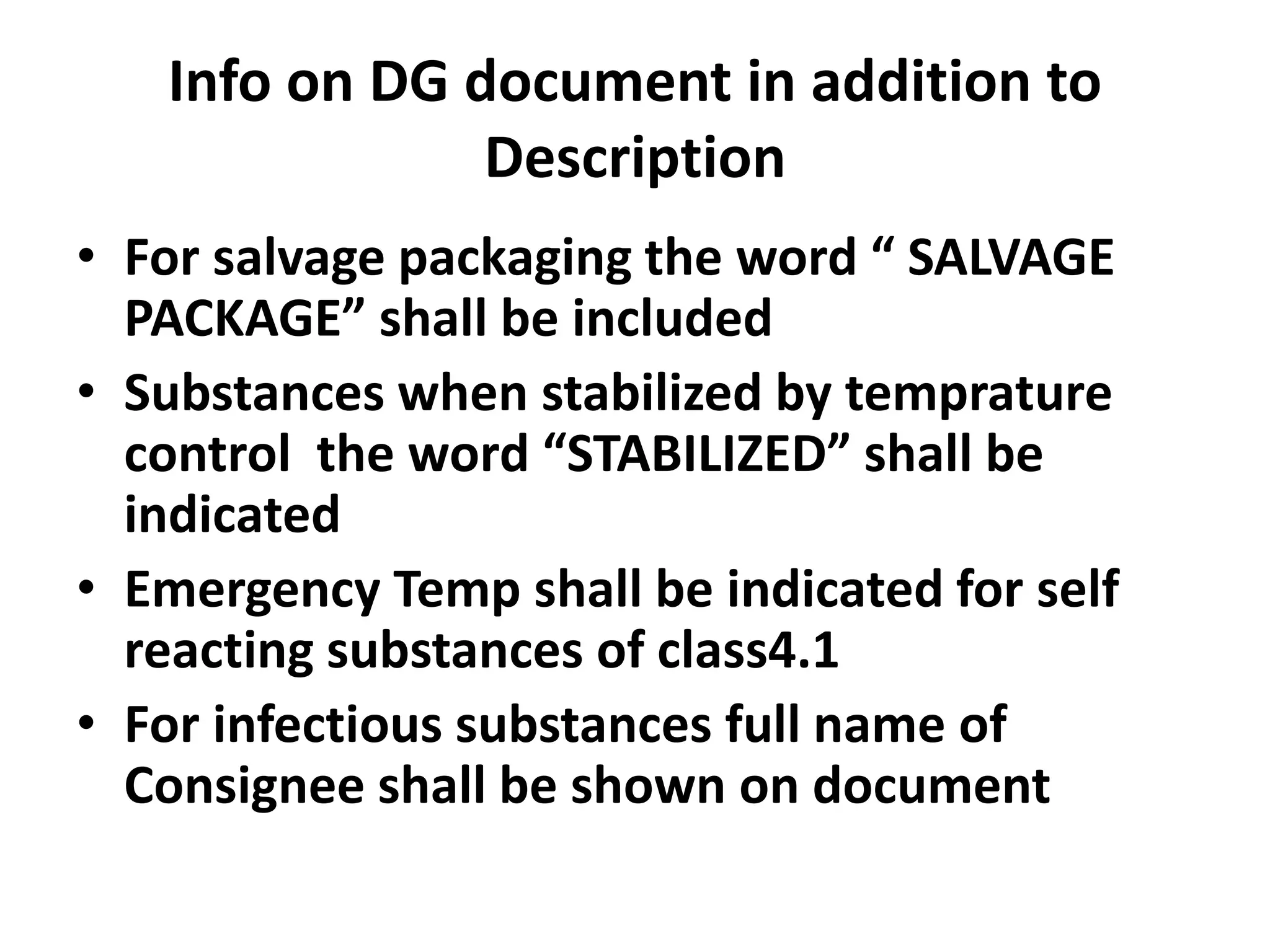 Info on DG document in addition to
Description
• For salvage packaging the word “ SALVAGE
PACKAGE” shall be included
• Substances when stabilized by temprature
control the word “STABILIZED” shall be
indicated
• Emergency Temp shall be indicated for self
reacting substances of class4.1
• For infectious substances full name of
Consignee shall be shown on document
 