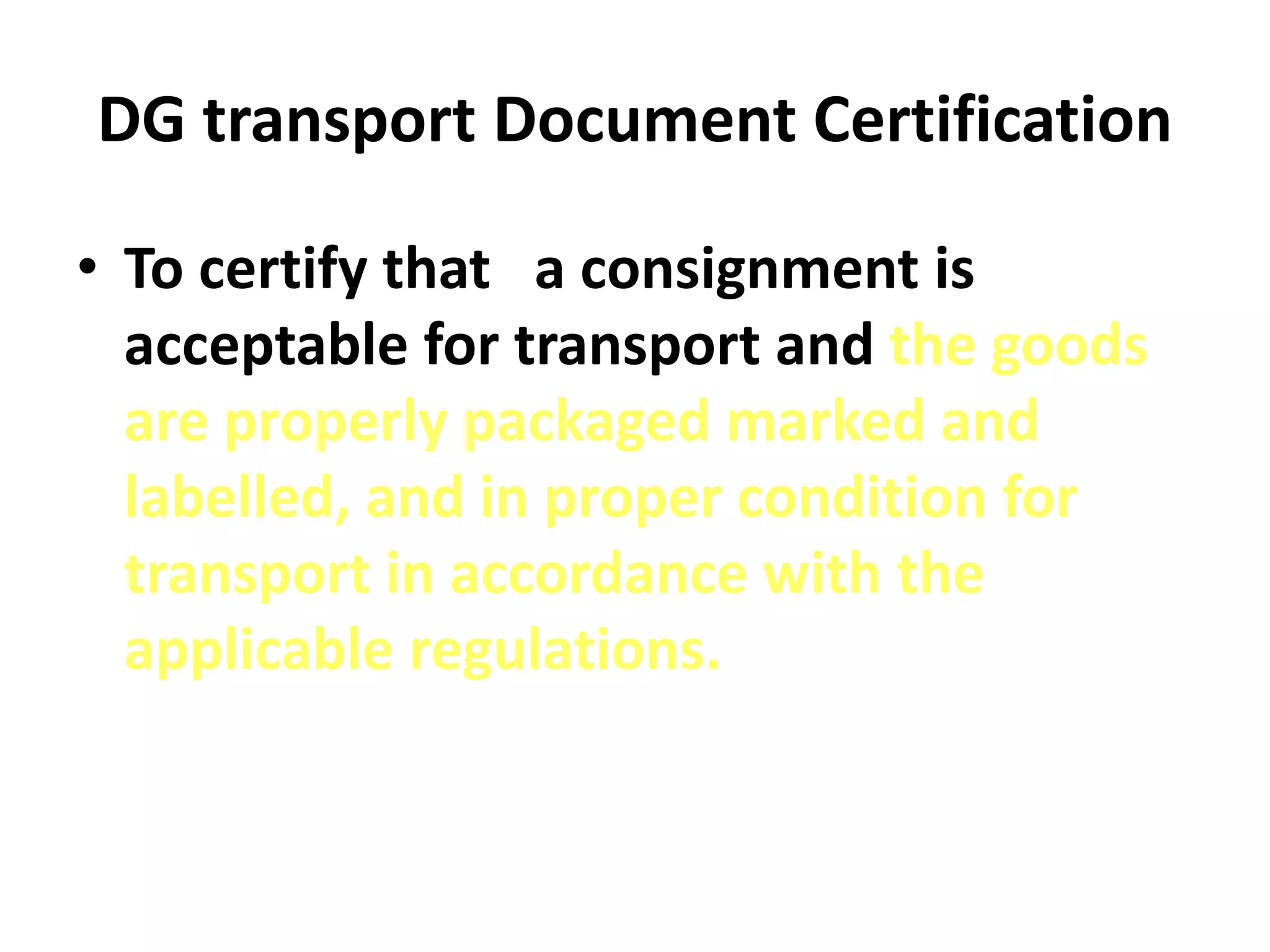 DG transport Document Certification
• To certify that a consignment is
acceptable for transport and the goods
are properly packaged marked and
labelled, and in proper condition for
transport in accordance with the
applicable regulations.
 