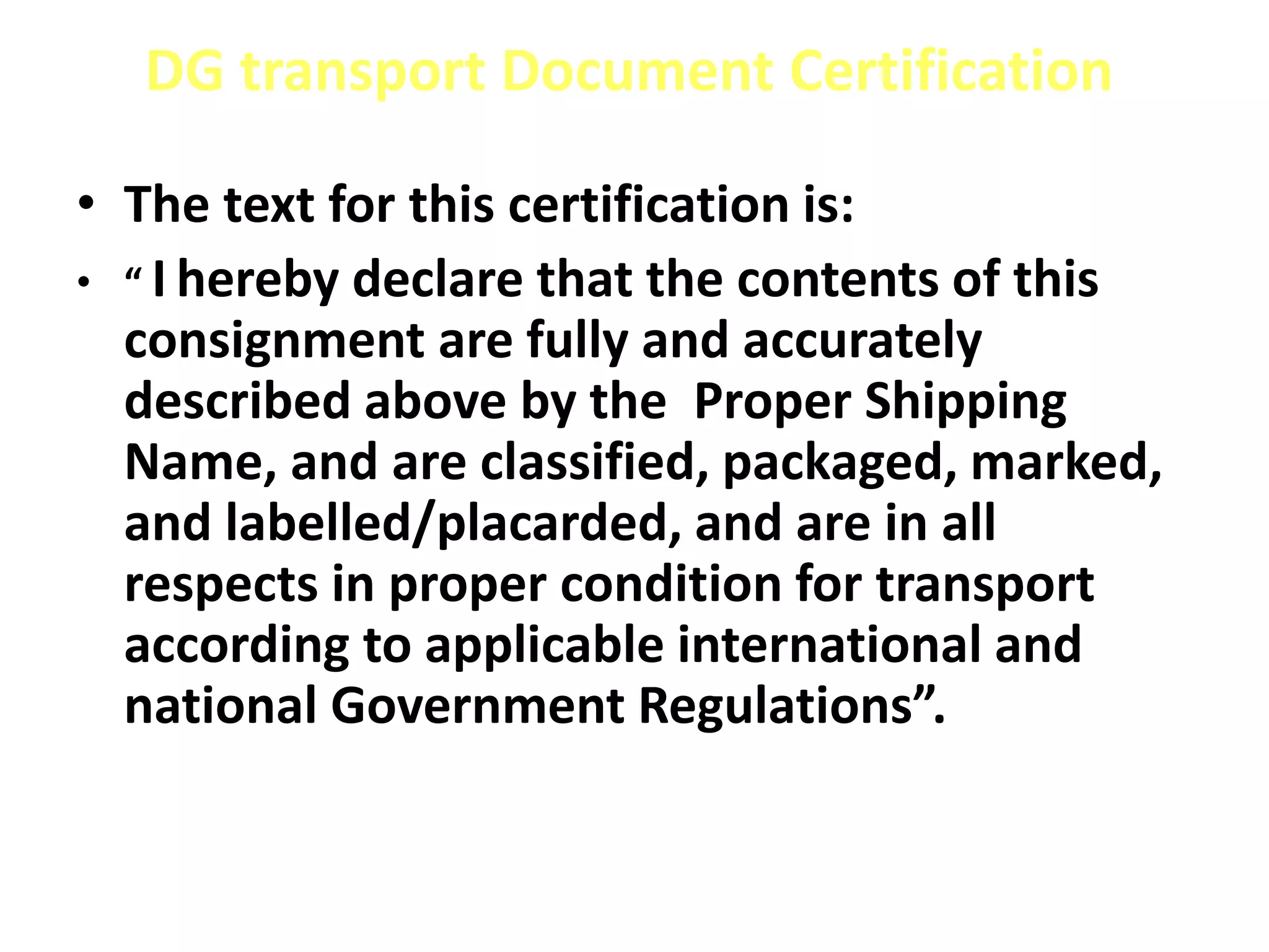 DG transport Document Certification
• The text for this certification is:
• “ I hereby declare that the contents of this
consignment are fully and accurately
described above by the Proper Shipping
Name, and are classified, packaged, marked,
and labelled/placarded, and are in all
respects in proper condition for transport
according to applicable international and
national Government Regulations”.
 
