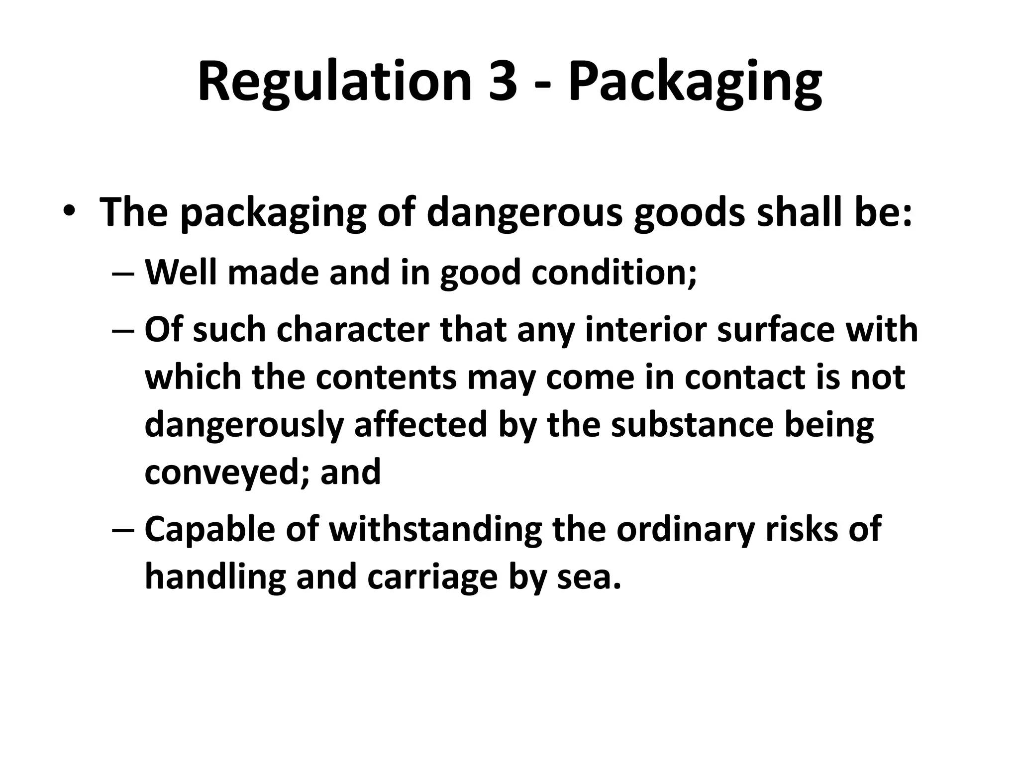 Regulation 3 - Packaging
• The packaging of dangerous goods shall be:
– Well made and in good condition;
– Of such character that any interior surface with
which the contents may come in contact is not
dangerously affected by the substance being
conveyed; and
– Capable of withstanding the ordinary risks of
handling and carriage by sea.
 