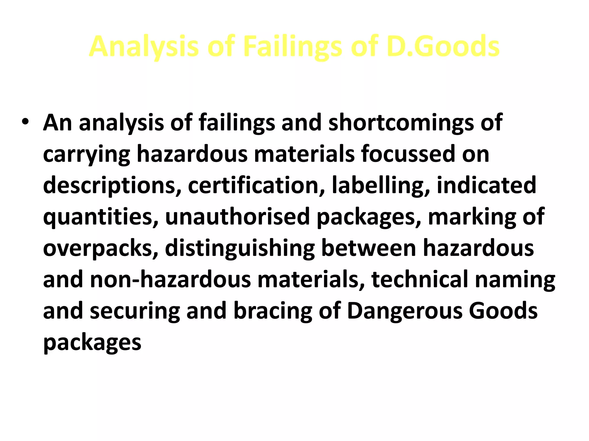 Analysis of Failings of D.Goods
• An analysis of failings and shortcomings of
carrying hazardous materials focussed on
descriptions, certification, labelling, indicated
quantities, unauthorised packages, marking of
overpacks, distinguishing between hazardous
and non-hazardous materials, technical naming
and securing and bracing of Dangerous Goods
packages
 