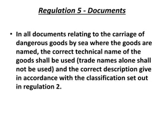 Regulation 5 - Documents
• In all documents relating to the carriage of
dangerous goods by sea where the goods are
named, the correct technical name of the
goods shall be used (trade names alone shall
not be used) and the correct description give
in accordance with the classification set out
in regulation 2.
 