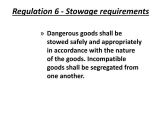 Regulation 6 - Stowage requirements
» Dangerous goods shall be
stowed safely and appropriately
in accordance with the nature
of the goods. Incompatible
goods shall be segregated from
one another.
 