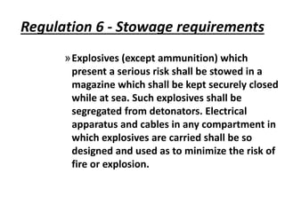 Regulation 6 - Stowage requirements
»Explosives (except ammunition) which
present a serious risk shall be stowed in a
magazine which shall be kept securely closed
while at sea. Such explosives shall be
segregated from detonators. Electrical
apparatus and cables in any compartment in
which explosives are carried shall be so
designed and used as to minimize the risk of
fire or explosion.
 