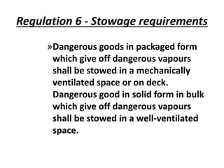 Regulation 6 - Stowage requirements
»Dangerous goods in packaged form
which give off dangerous vapours
shall be stowed in a mechanically
ventilated space or on deck.
Dangerous good in solid form in bulk
which give off dangerous vapours
shall be stowed in a well-ventilated
space.
 