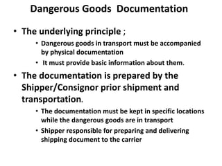 Dangerous Goods Documentation
• The underlying principle ;
• Dangerous goods in transport must be accompanied
by physical documentation
• It must provide basic information about them.
• The documentation is prepared by the
Shipper/Consignor prior shipment and
transportation.
• The documentation must be kept in specific locations
while the dangerous goods are in transport
• Shipper responsible for preparing and delivering
shipping document to the carrier
 