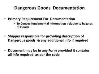 Dangerous Goods Documentation
• Primary Requirement For Documentation
• To Convey fundamental information relative to hazards
of Goods
• Shipper responsible for providing description of
Dangerous goods & any additional info if required
• Document may be in any Form provided it contains
all info required as per the code
 